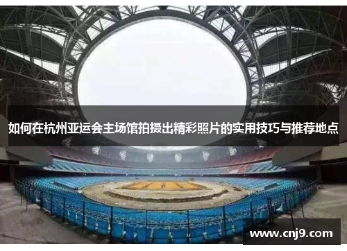 如何在杭州亚运会主场馆拍摄出精彩照片的实用技巧与推荐地点