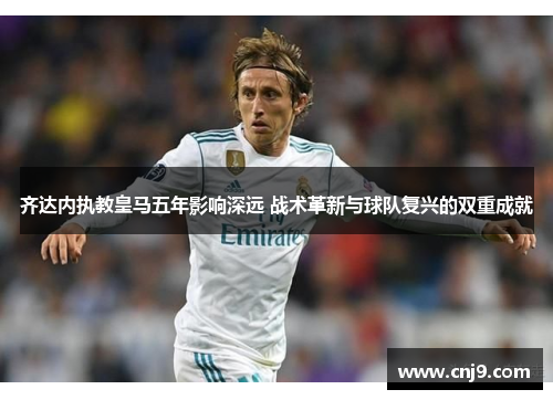 齐达内执教皇马五年影响深远 战术革新与球队复兴的双重成就