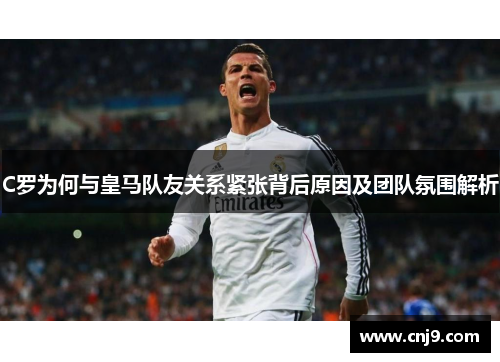 C罗为何与皇马队友关系紧张背后原因及团队氛围解析