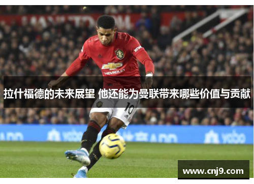 拉什福德的未来展望 他还能为曼联带来哪些价值与贡献